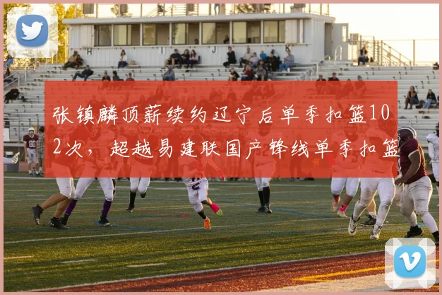 张镇麟顶薪续约辽宁后单季扣篮102次，超越易建联国产锋线单季扣篮纪录