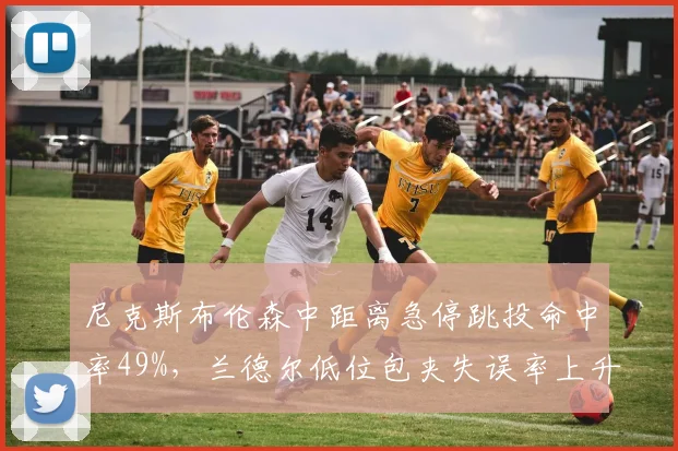 尼克斯布伦森中距离急停跳投命中率49%,兰德尔低位包夹失误率上升