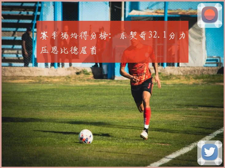 赛季场均得分榜：东契奇32.1分力压恩比德居首