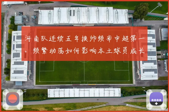河南队连续五年换帅频率中超第一,频繁动荡如何影响本土球员成长?
