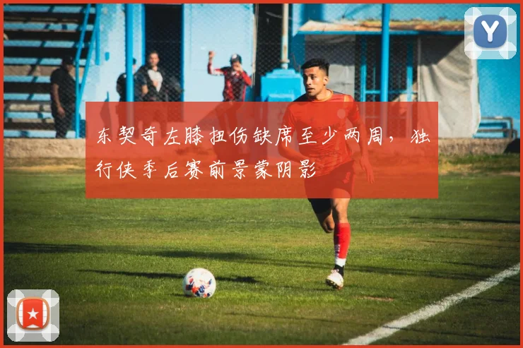 东契奇左膝扭伤缺席至少两周,独行侠季后赛前景蒙阴影