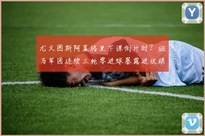 尤文图斯阿莱格里下课倒计时?斑马军团连续三轮零进球暴露进攻顽疾。