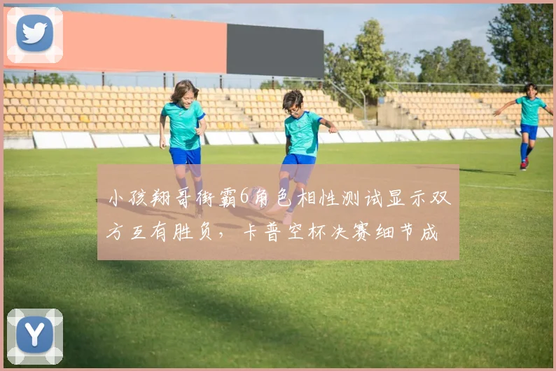 小孩翔哥街霸6角色相性测试显示双方互有胜负,卡普空杯决赛细节成破局关键