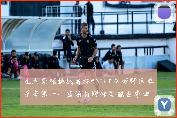 王者荣耀挑战者杯eStar花海野区单杀率第一,蓝领打野转型能否夺回巅峰?