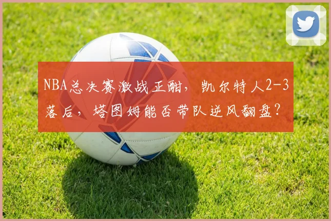 NBA总决赛激战正酣,凯尔特人2-3落后,塔图姆能否带队逆风翻盘?